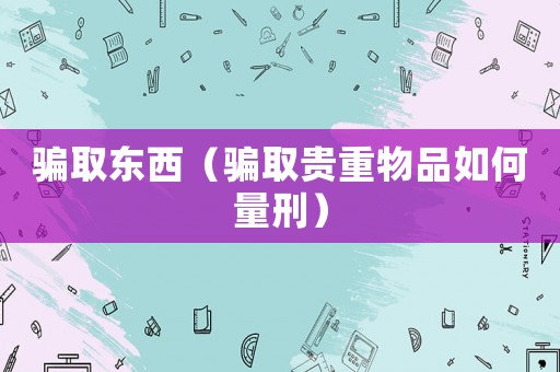 騙取東西（騙取貴重物品如何量刑）