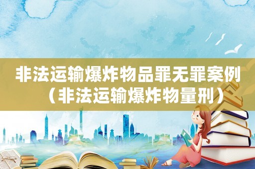 非法運(yùn)輸爆炸物品罪無罪案例（非法運(yùn)輸爆炸物量刑）