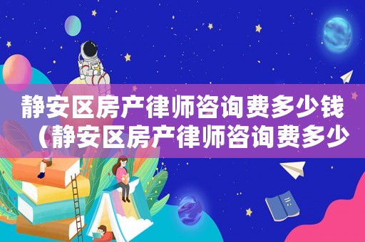 靜安區(qū)房產(chǎn)律師咨詢費多少錢（靜安區(qū)房產(chǎn)律師咨詢費多少）