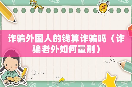 詐騙外國人的錢算詐騙嗎（詐騙老外如何量刑）