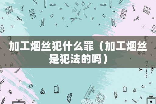 加工煙絲犯什么罪（加工煙絲是犯法的嗎）