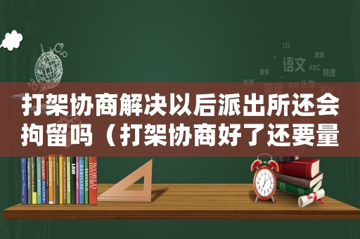 打架協(xié)商解決以后派出所還會拘留嗎（打架協(xié)商好了還要量刑嗎）