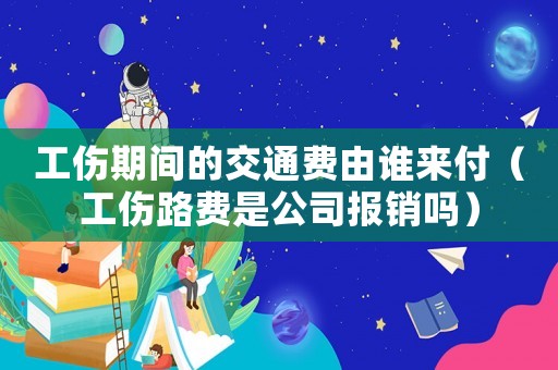工傷期間的交通費由誰來付（工傷路費是公司報銷嗎）