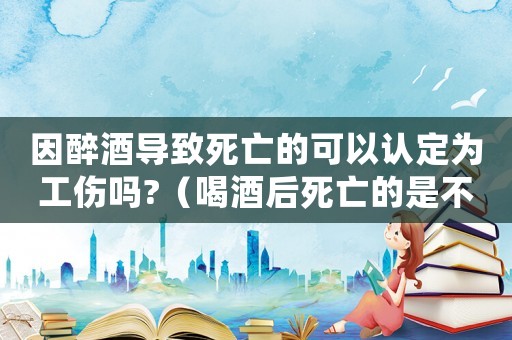 因醉酒導(dǎo)致死亡的可以認(rèn)定為工傷嗎?（喝酒后死亡的是不是工傷）