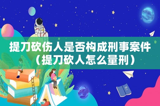 提刀砍傷人是否構(gòu)成刑事案件（提刀砍人怎么量刑）