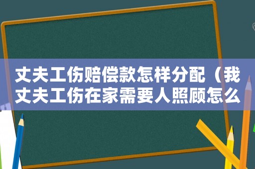 丈夫工傷賠償款怎樣分配（我丈夫工傷在家需要人照顧怎么辦）