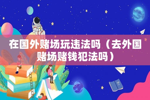 在國(guó)外賭場(chǎng)玩違法嗎（去外國(guó)賭場(chǎng)賭錢犯法嗎）