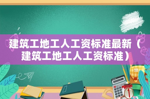 建筑工地工人工資標(biāo)準(zhǔn)最新（建筑工地工人工資標(biāo)準(zhǔn)）