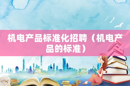 機(jī)電產(chǎn)品標(biāo)準(zhǔn)化招聘（機(jī)電產(chǎn)品的標(biāo)準(zhǔn)）