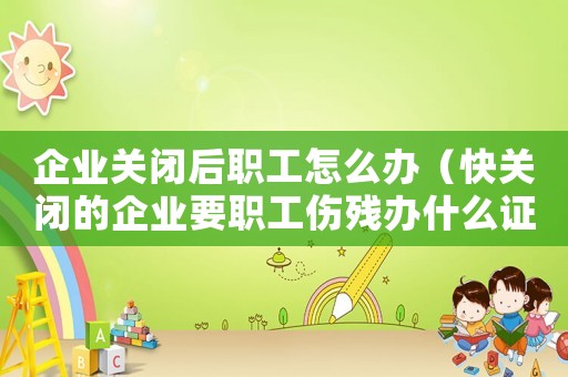 企業(yè)關(guān)閉后職工怎么辦（快關(guān)閉的企業(yè)要職工傷殘辦什么證辦）