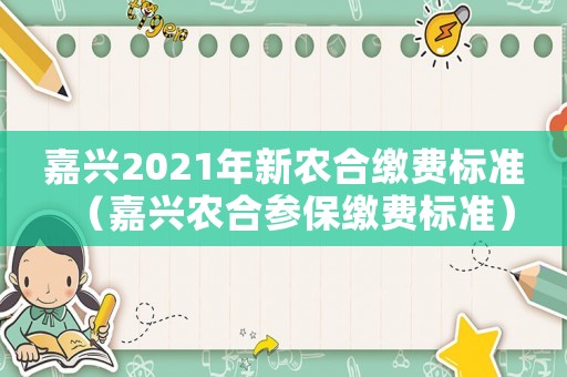 嘉興2021年新農(nóng)合繳費(fèi)標(biāo)準(zhǔn)（嘉興農(nóng)合參保繳費(fèi)標(biāo)準(zhǔn)）