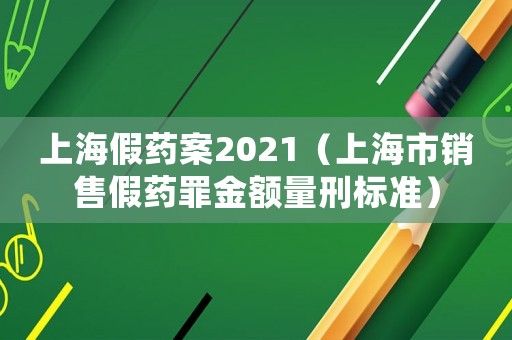 上海假藥案2021（上海市銷售假藥罪金額量刑標(biāo)準(zhǔn)）