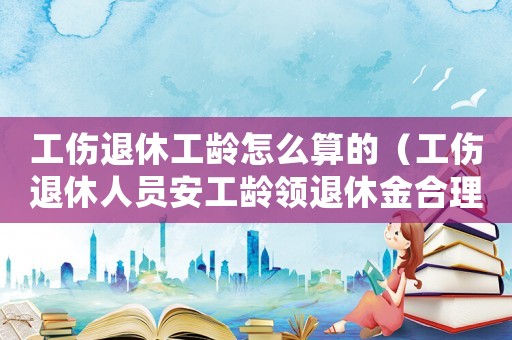 工傷退休工齡怎么算的（工傷退休人員安工齡領(lǐng)退休金合理嗎）