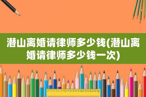 潛山離婚請(qǐng)律師多少錢(qián)(潛山離婚請(qǐng)律師多少錢(qián)一次)