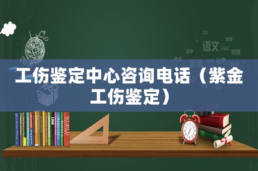 工傷鑒定中心咨詢電話（紫金工傷鑒定）