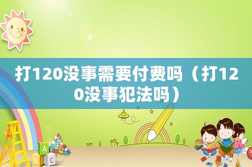 打120沒(méi)事需要付費(fèi)嗎（打120沒(méi)事犯法嗎）