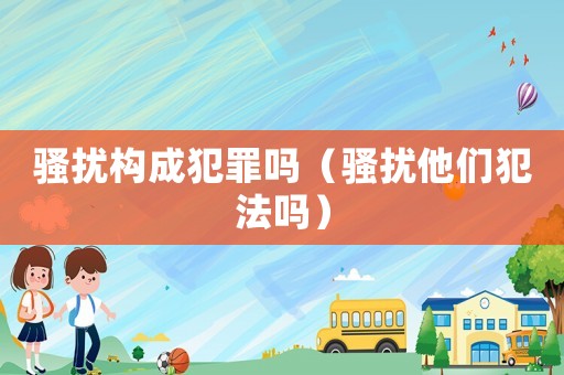 騷擾構(gòu)成犯罪嗎（騷擾他們犯法嗎）