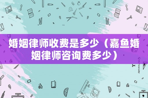 婚姻律師收費是多少（嘉魚婚姻律師咨詢費多少）