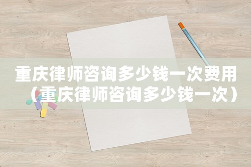 重慶律師咨詢多少錢一次費用（重慶律師咨詢多少錢一次）