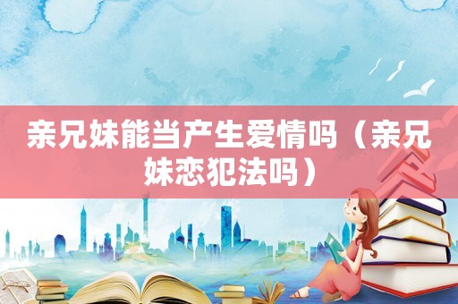 親兄妹能當(dāng)產(chǎn)生愛情嗎（親兄妹戀犯法嗎）