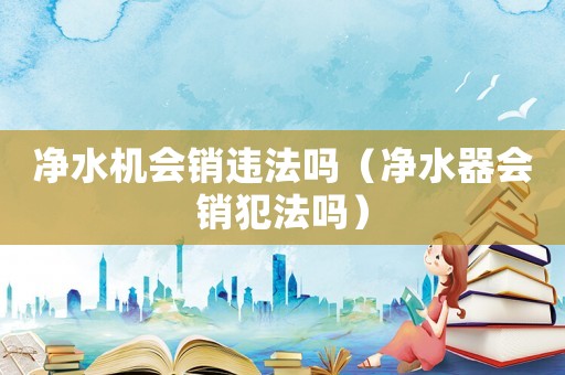 凈水機(jī)會銷違法嗎（凈水器會銷犯法嗎）