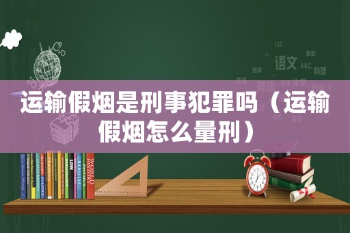 運(yùn)輸假煙是刑事犯罪嗎（運(yùn)輸假煙怎么量刑）