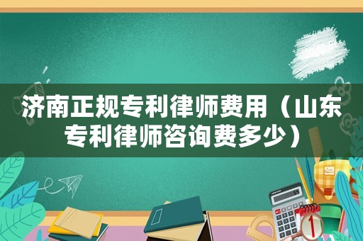 濟(jì)南正規(guī)專利律師費(fèi)用（山東專利律師咨詢費(fèi)多少）