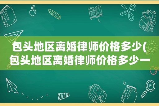 包頭地區(qū)離婚律師價格多少(包頭地區(qū)離婚律師價格多少一個月)
