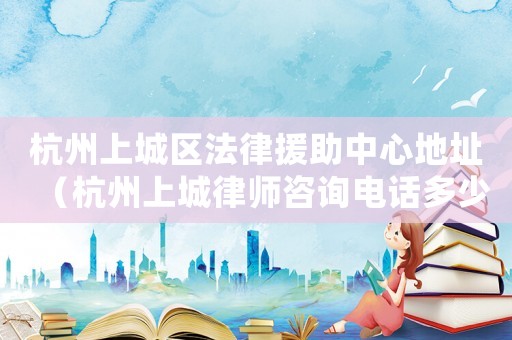 杭州上城區(qū)法律援助中心地址（杭州上城律師咨詢電話多少）
