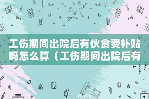 工傷期間出院后有伙食費(fèi)補(bǔ)貼嗎怎么算（工傷期間出院后有伙食費(fèi)補(bǔ)貼嗎）