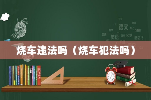 燒車(chē)違法嗎（燒車(chē)犯法嗎）