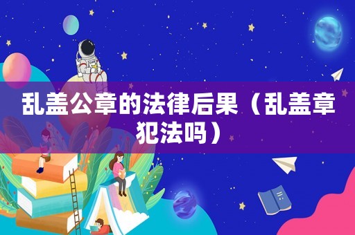 亂蓋公章的法律后果（亂蓋章犯法嗎）