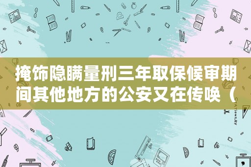 掩飾隱瞞量刑三年取保候?qū)徠陂g其他地方的公安又在傳喚（掩飾隱瞞量刑）