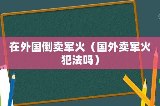 在外國(guó)倒賣軍火（國(guó)外賣軍火犯法嗎）