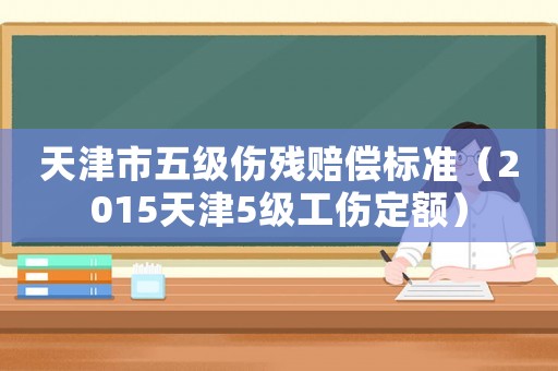 天津市五級(jí)傷殘賠償標(biāo)準(zhǔn)（2015天津5級(jí)工傷定額）