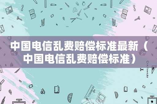中國電信亂費賠償標準最新（中國電信亂費賠償標準）