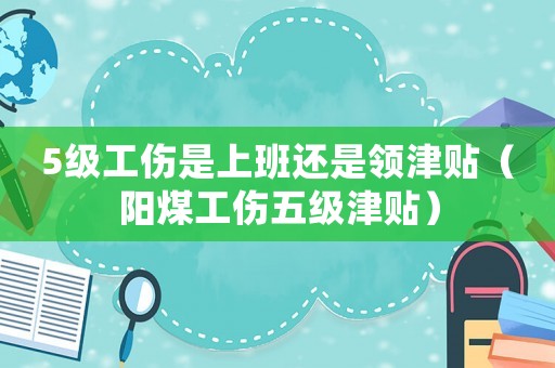 5級工傷是上班還是領(lǐng)津貼（陽煤工傷五級津貼）
