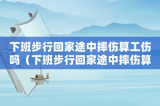 下班步行回家途中摔傷算工傷嗎（下班步行回家途中摔傷算工傷嗎）