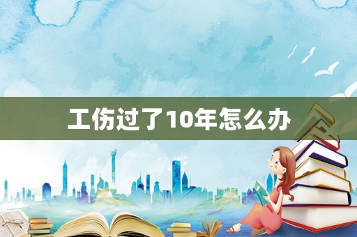 工傷過了10年怎么辦