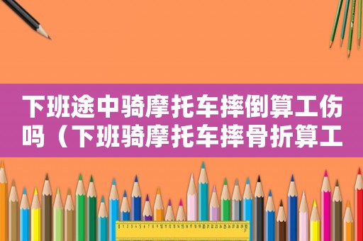 下班途中騎摩托車摔倒算工傷嗎（下班騎摩托車摔骨折算工傷嗎）