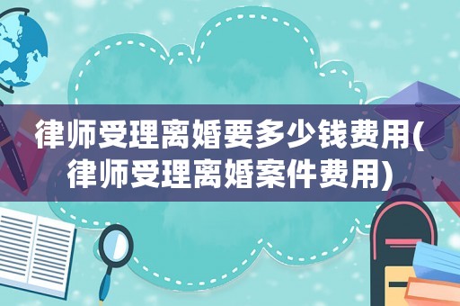 律師受理離婚要多少錢費用(律師受理離婚案件費用)