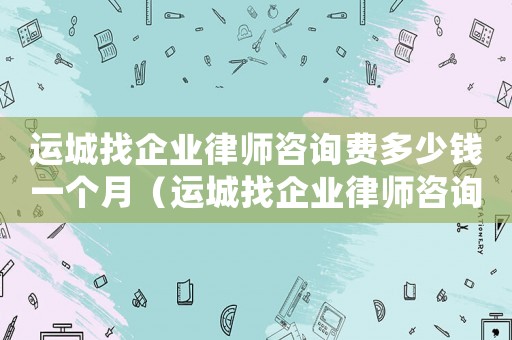 運城找企業(yè)律師咨詢費多少錢一個月（運城找企業(yè)律師咨詢費多少）