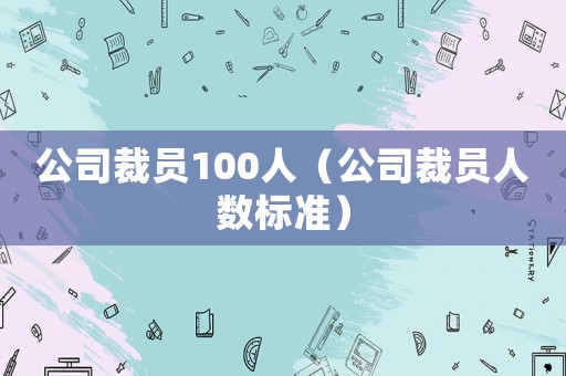 公司裁員100人（公司裁員人數(shù)標(biāo)準(zhǔn)）