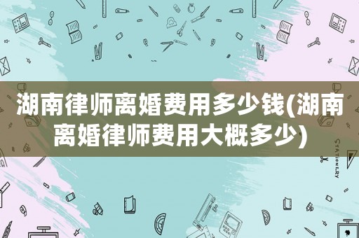 湖南律師離婚費(fèi)用多少錢(qián)(湖南離婚律師費(fèi)用大概多少)