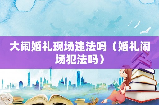 大鬧婚禮現(xiàn)場違法嗎（婚禮鬧場犯法嗎）