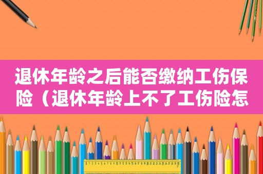 退休年齡之后能否繳納工傷保險（退休年齡上不了工傷險怎么辦）