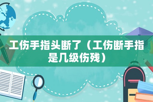 工傷手指頭斷了（工傷斷手指是幾級(jí)傷殘）