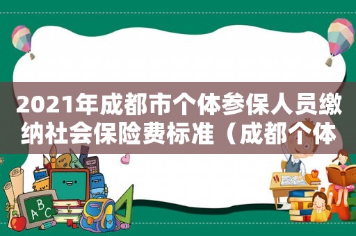 2021年成都市個(gè)體參保人員繳納社會(huì)保險(xiǎn)費(fèi)標(biāo)準(zhǔn)（成都個(gè)體社保繳費(fèi)標(biāo)準(zhǔn)）
