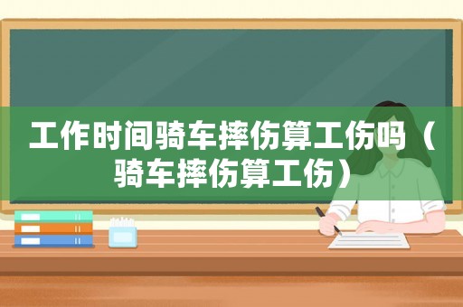 工作時間騎車摔傷算工傷嗎（騎車摔傷算工傷）