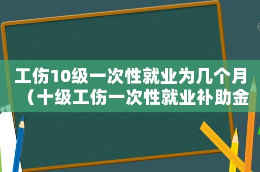 工傷10級(jí)一次性就業(yè)為幾個(gè)月（十級(jí)工傷一次性就業(yè)補(bǔ)助金是多少錢）